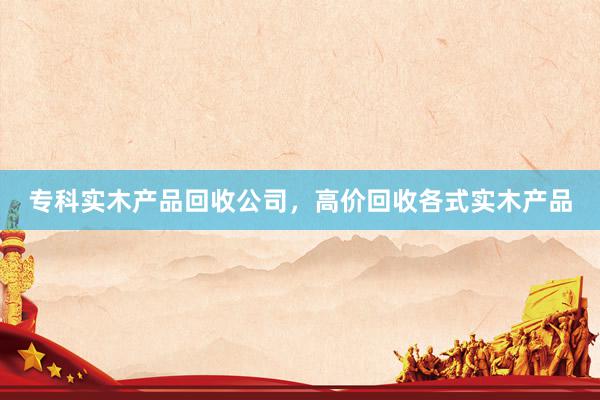 专科实木产品回收公司，高价回收各式实木产品